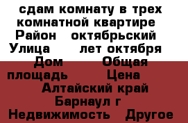 сдам комнату в трех комнатной квартире › Район ­ октябрьский › Улица ­ 40 лет октября › Дом ­ 35 › Общая площадь ­ 20 › Цена ­ 5 000 - Алтайский край, Барнаул г. Недвижимость » Другое   